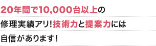 20年間で10,000台以上の修理実績アリ！技術力と提案力には自信があります！