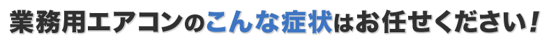 業務用エアコンのこんな症状はお任せください！